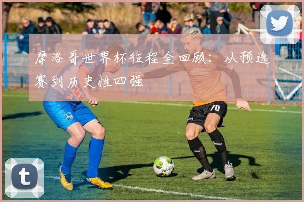 摩洛哥世界杯征程全回顾：从预选赛到历史性四强