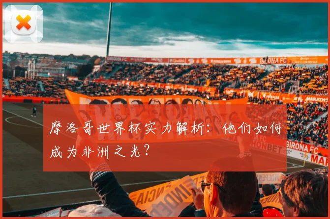摩洛哥世界杯实力解析:他们如何成为非洲之光?