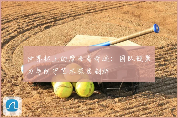 世界杯上的摩洛哥奇迹：团队凝聚力与防守艺术深度剖析