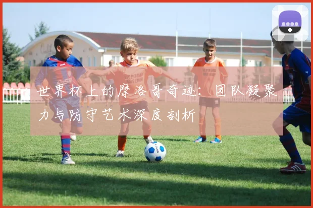世界杯上的摩洛哥奇迹：团队凝聚力与防守艺术深度剖析