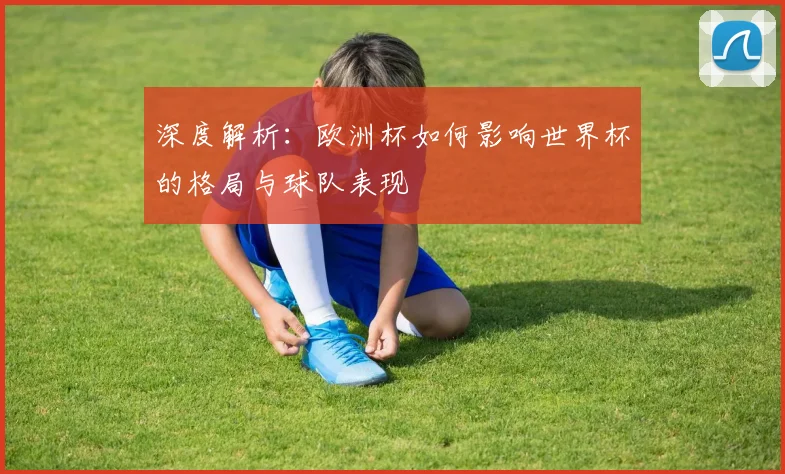 深度解析：欧洲杯如何影响世界杯的格局与球队表现