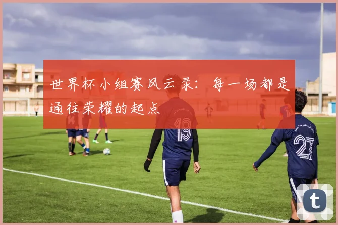世界杯小组赛风云录：每一场都是通往荣耀的起点