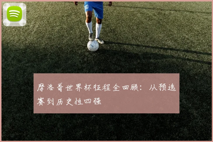 摩洛哥世界杯征程全回顾：从预选赛到历史性四强