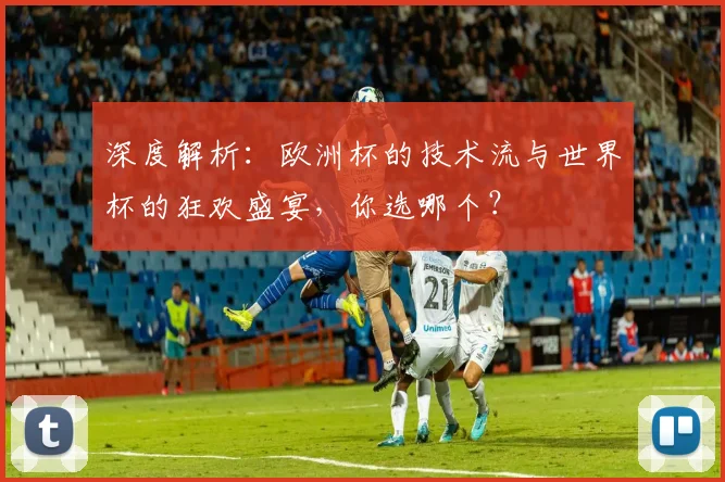 深度解析:欧洲杯的技术流与世界杯的狂欢盛宴,你选哪个?