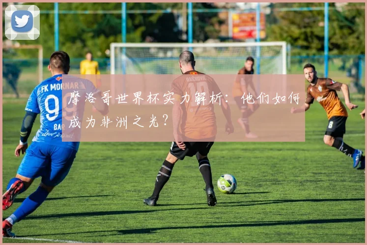摩洛哥世界杯实力解析:他们如何成为非洲之光?